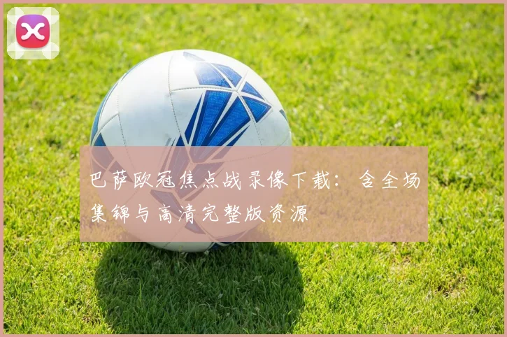 巴萨欧冠焦点战录像下载：含全场集锦与高清完整版资源