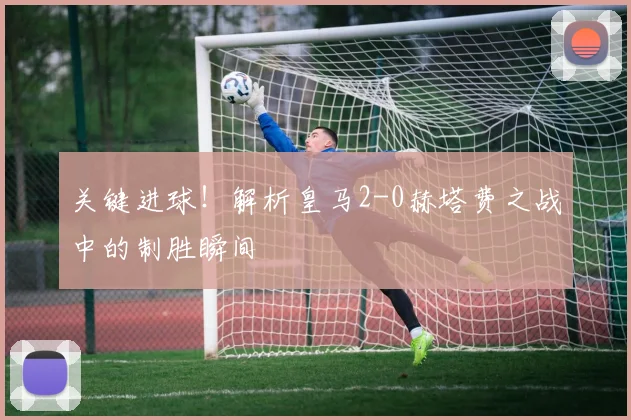 关键进球！解析皇马2-0赫塔费之战中的制胜瞬间