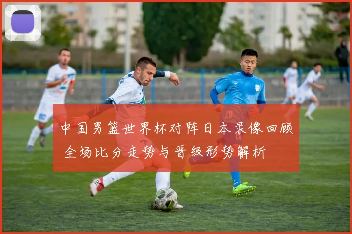 中国男篮世界杯对阵日本录像回顾 全场比分走势与晋级形势解析