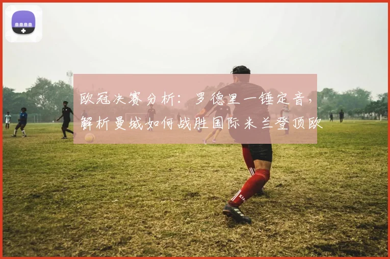 欧冠决赛分析：罗德里一锤定音，解析曼城如何战胜国际米兰登顶欧洲