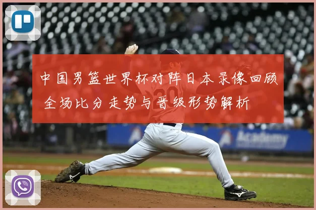 中国男篮世界杯对阵日本录像回顾 全场比分走势与晋级形势解析