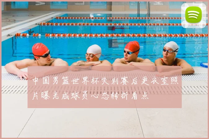 中国男篮世界杯失利赛后更衣室照片曝光成球员心态转折看点