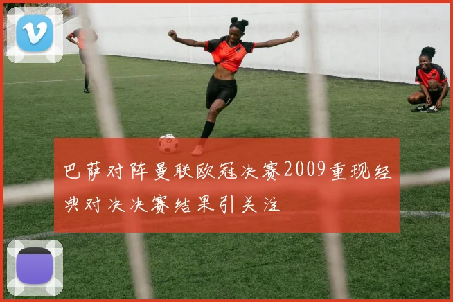 巴萨对阵曼联欧冠决赛2009重现经典对决决赛结果引关注