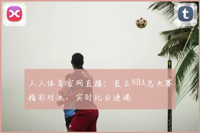 人人体育官网直播：直击NBA总决赛精彩对决，实时比分速递